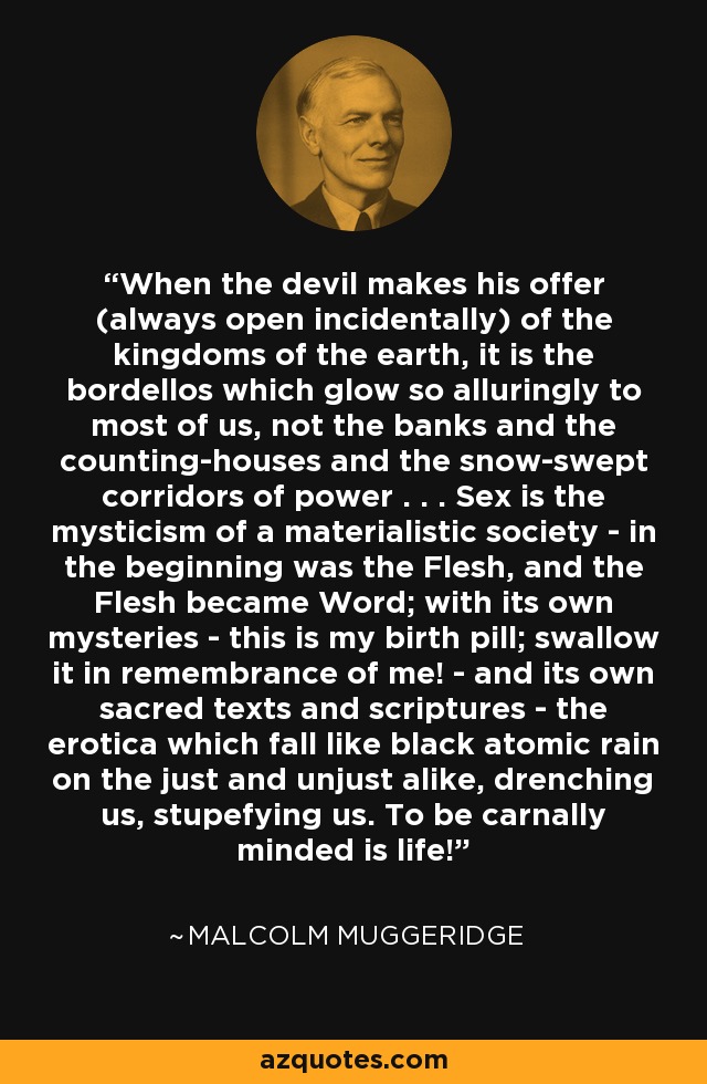 When the devil makes his offer (always open incidentally) of the kingdoms of the earth, it is the bordellos which glow so alluringly to most of us, not the banks and the counting-houses and the snow-swept corridors of power . . . Sex is the mysticism of a materialistic society - in the beginning was the Flesh, and the Flesh became Word; with its own mysteries - this is my birth pill; swallow it in remembrance of me! - and its own sacred texts and scriptures - the erotica which fall like black atomic rain on the just and unjust alike, drenching us, stupefying us. To be carnally minded is life! - Malcolm Muggeridge