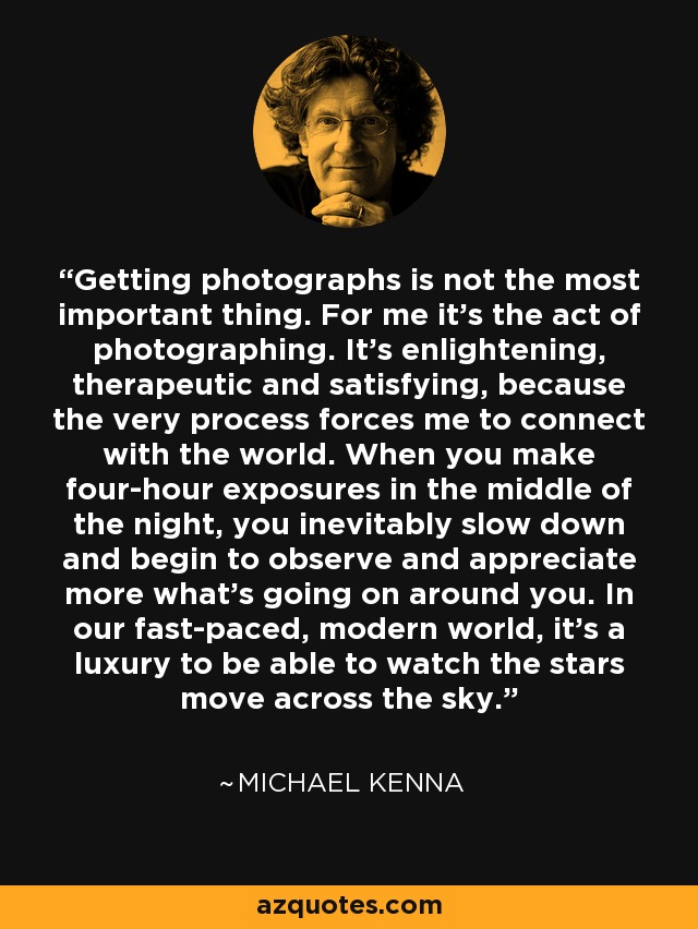 Getting photographs is not the most important thing. For me it's the act of photographing. It's enlightening, therapeutic and satisfying, because the very process forces me to connect with the world. When you make four-hour exposures in the middle of the night, you inevitably slow down and begin to observe and appreciate more what's going on around you. In our fast-paced, modern world, it's a luxury to be able to watch the stars move across the sky. - Michael Kenna