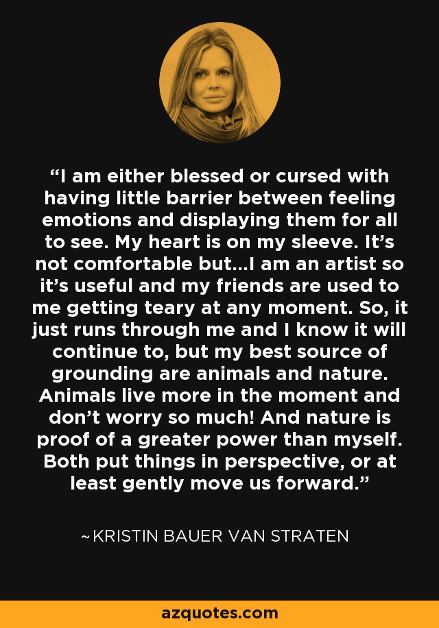 I am either blessed or cursed with having little barrier between feeling emotions and displaying them for all to see. My heart is on my sleeve. It's not comfortable but...I am an artist so it's useful and my friends are used to me getting teary at any moment. So, it just runs through me and I know it will continue to, but my best source of grounding are animals and nature. Animals live more in the moment and don't worry so much! And nature is proof of a greater power than myself. Both put things in perspective, or at least gently move us forward. - Kristin Bauer van Straten