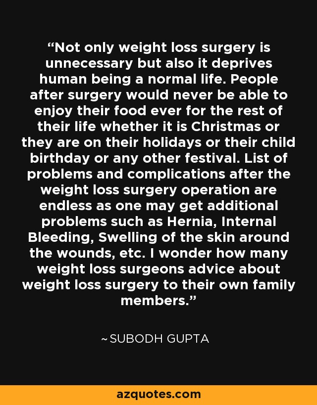 La cirugía de pérdida de peso no sólo es innecesaria, sino que priva al ser humano de una vida normal. La gente después de la cirugía nunca sería capaz de disfrutar de su comida nunca para el resto de su vida si es Navidad o están en sus vacaciones o su niño cumpleaños o cualquier otro festival. La lista de problemas y complicaciones después de la operación de cirugía de pérdida de peso es interminable ya que uno puede tener problemas adicionales como Hernia, Hemorragia Interna, Hinchazón de la piel alrededor de las heridas, etc. Me pregunto cuántos cirujanos de pérdida de peso aconsejan sobre la cirugía de pérdida de peso a sus propios familiares. - Subodh Gupta