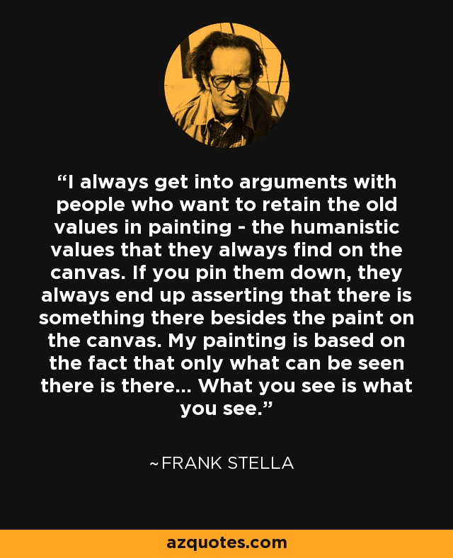 I always get into arguments with people who want to retain the old values in painting - the humanistic values that they always find on the canvas. If you pin them down, they always end up asserting that there is something there besides the paint on the canvas. My painting is based on the fact that only what can be seen there is there... What you see is what you see. - Frank Stella