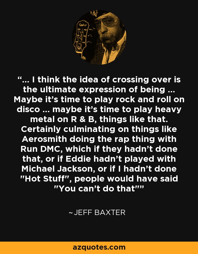 ... I think the idea of crossing over is the ultimate expression of being ... Maybe it's time to play rock and roll on disco ... maybe it's time to play heavy metal on R & B, things like that. Certainly culminating on things like Aerosmith doing the rap thing with Run DMC, which if they hadn't done that, or if Eddie hadn't played with Michael Jackson, or if I hadn't done 