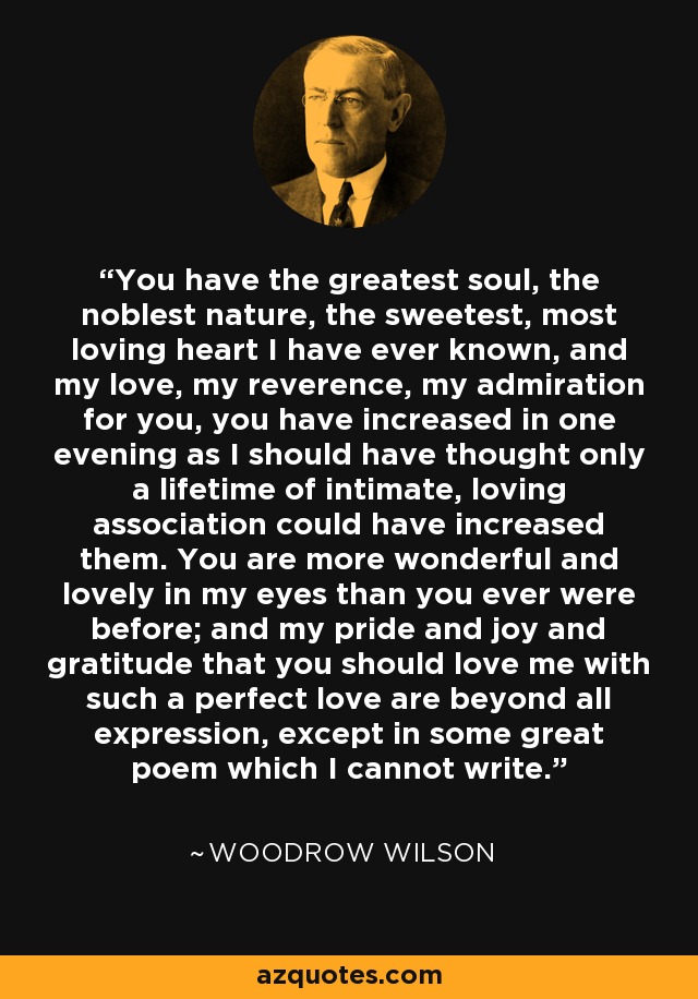 You have the greatest soul, the noblest nature, the sweetest, most loving heart I have ever known, and my love, my reverence, my admiration for you, you have increased in one evening as I should have thought only a lifetime of intimate, loving association could have increased them. You are more wonderful and lovely in my eyes than you ever were before; and my pride and joy and gratitude that you should love me with such a perfect love are beyond all expression, except in some great poem which I cannot write. - Woodrow Wilson