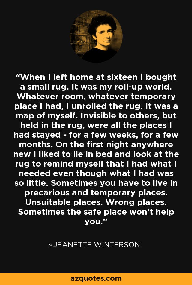 When I left home at sixteen I bought a small rug. It was my roll-up world. Whatever room, whatever temporary place I had, I unrolled the rug. It was a map of myself. Invisible to others, but held in the rug, were all the places I had stayed - for a few weeks, for a few months. On the first night anywhere new I liked to lie in bed and look at the rug to remind myself that I had what I needed even though what I had was so little. Sometimes you have to live in precarious and temporary places. Unsuitable places. Wrong places. Sometimes the safe place won’t help you. - Jeanette Winterson