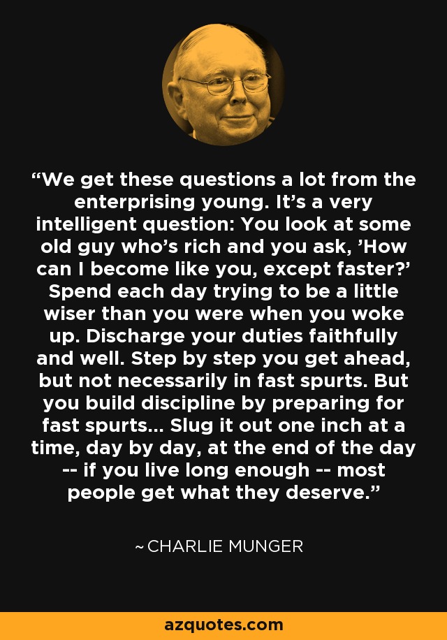 We get these questions a lot from the enterprising young. It's a very intelligent question: You look at some old guy who's rich and you ask, 'How can I become like you, except faster?' Spend each day trying to be a little wiser than you were when you woke up. Discharge your duties faithfully and well. Step by step you get ahead, but not necessarily in fast spurts. But you build discipline by preparing for fast spurts... Slug it out one inch at a time, day by day, at the end of the day -- if you live long enough -- most people get what they deserve. - Charlie Munger