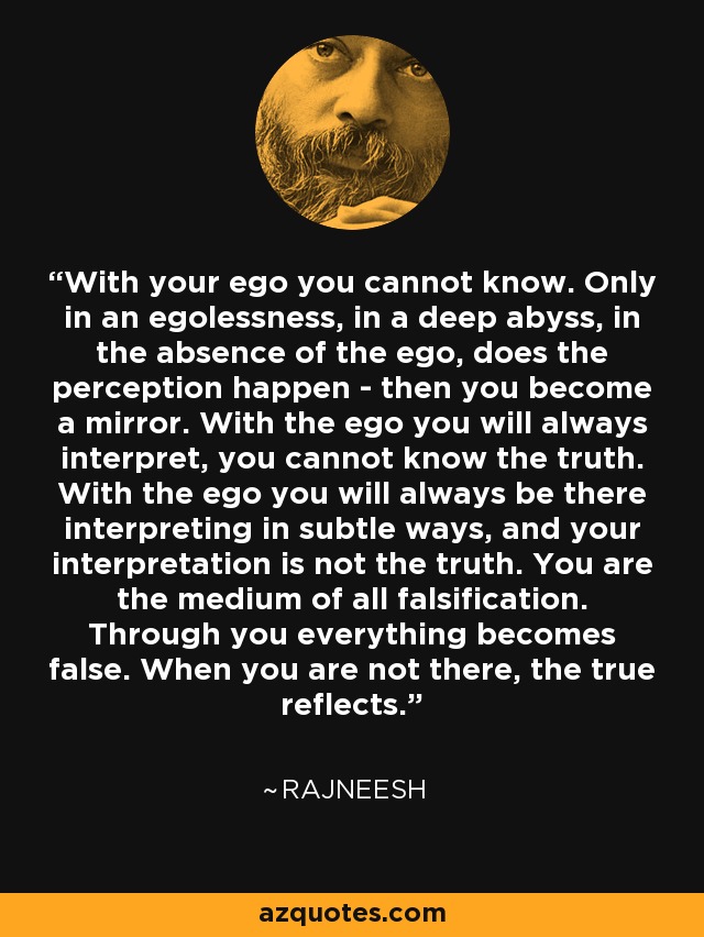 With your ego you cannot know. Only in an egolessness, in a deep abyss, in the absence of the ego, does the perception happen - then you become a mirror. With the ego you will always interpret, you cannot know the truth. With the ego you will always be there interpreting in subtle ways, and your interpretation is not the truth. You are the medium of all falsification. Through you everything becomes false. When you are not there, the true reflects. - Rajneesh