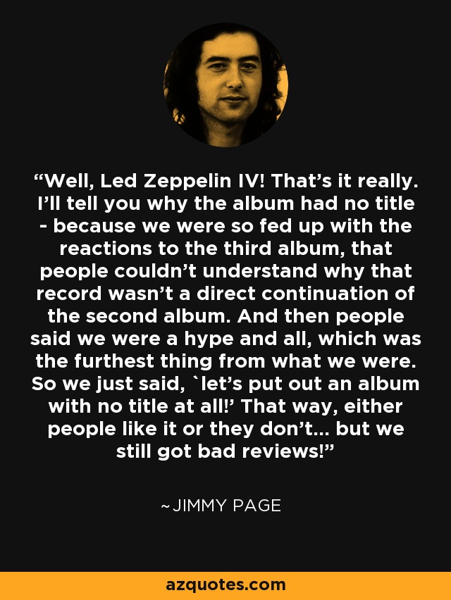 Well, Led Zeppelin IV! That's it really. I'll tell you why the album had no title - because we were so fed up with the reactions to the third album, that people couldn't understand why that record wasn't a direct continuation of the second album. And then people said we were a hype and all, which was the furthest thing from what we were. So we just said, `let's put out an album with no title at all!' That way, either people like it or they don't... but we still got bad reviews! - Jimmy Page