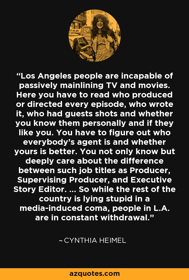 Los Angeles people are incapable of passively mainlining TV and movies. Here you have to read who produced or directed every episode, who wrote it, who had guests shots and whether you know them personally and if they like you. You have to figure out who everybody's agent is and whether yours is better. You not only know but deeply care about the difference between such job titles as Producer, Supervising Producer, and Executive Story Editor. ... So while the rest of the country is lying stupid in a media-induced coma, people in L.A. are in constant withdrawal. - Cynthia Heimel