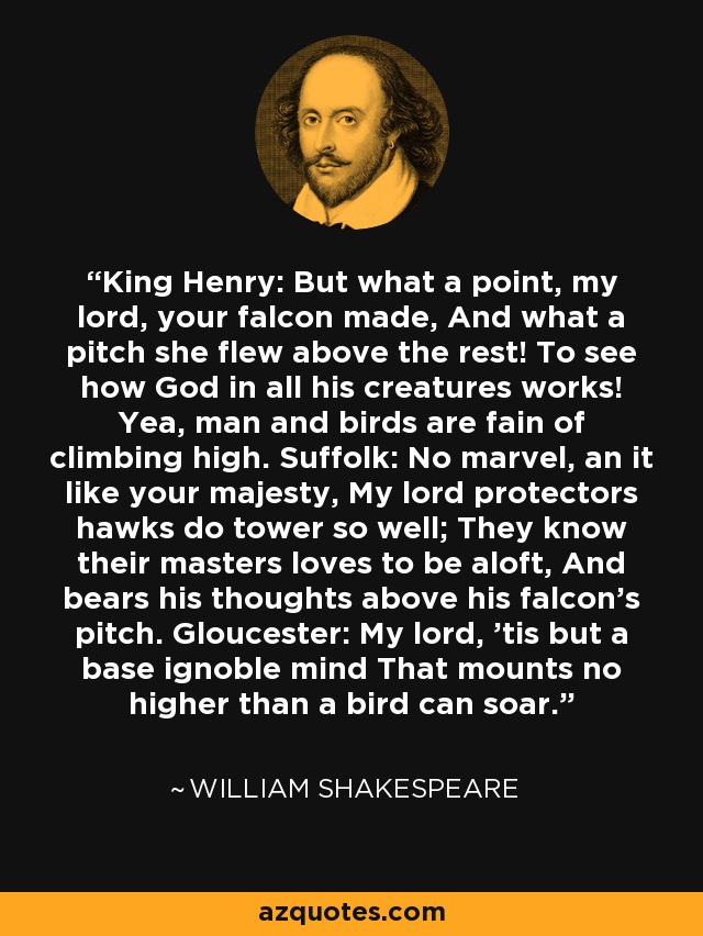 King Henry: But what a point, my lord, your falcon made, And what a pitch she flew above the rest! To see how God in all his creatures works! Yea, man and birds are fain of climbing high. Suffolk: No marvel, an it like your majesty, My lord protectors hawks do tower so well; They know their masters loves to be aloft, And bears his thoughts above his falcon's pitch. Gloucester: My lord, 'tis but a base ignoble mind That mounts no higher than a bird can soar. - William Shakespeare