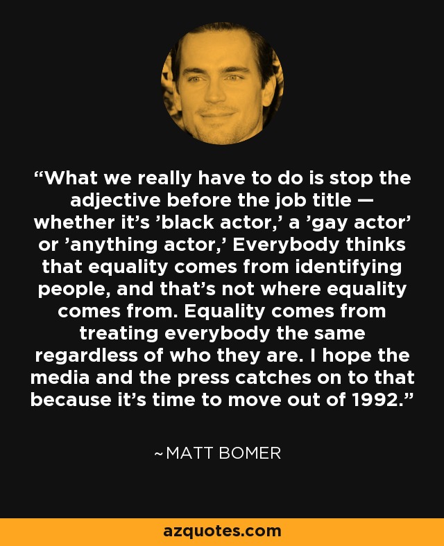 What we really have to do is stop the adjective before the job title — whether it's 'black actor,' a 'gay actor' or 'anything actor,' Everybody thinks that equality comes from identifying people, and that's not where equality comes from. Equality comes from treating everybody the same regardless of who they are. I hope the media and the press catches on to that because it's time to move out of 1992. - Matt Bomer