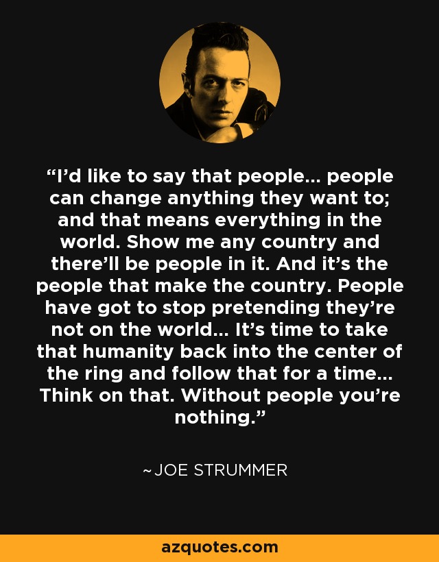 I'd like to say that people... people can change anything they want to; and that means everything in the world. Show me any country and there'll be people in it. And it's the people that make the country. People have got to stop pretending they're not on the world... It's time to take that humanity back into the center of the ring and follow that for a time... Think on that. Without people you're nothing. - Joe Strummer