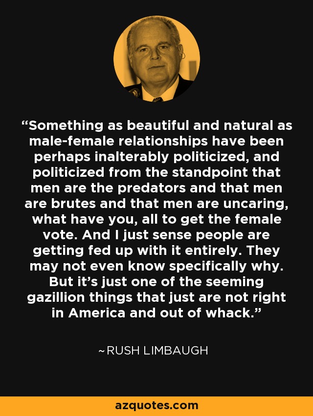 Something as beautiful and natural as male-female relationships have been perhaps inalterably politicized, and politicized from the standpoint that men are the predators and that men are brutes and that men are uncaring, what have you, all to get the female vote. And I just sense people are getting fed up with it entirely. They may not even know specifically why. But it's just one of the seeming gazillion things that just are not right in America and out of whack. - Rush Limbaugh