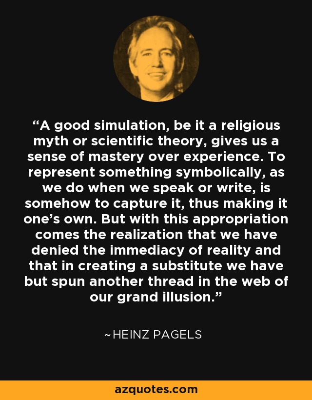 A good simulation, be it a religious myth or scientific theory, gives us a sense of mastery over experience. To represent something symbolically, as we do when we speak or write, is somehow to capture it, thus making it one's own. But with this appropriation comes the realization that we have denied the immediacy of reality and that in creating a substitute we have but spun another thread in the web of our grand illusion. - Heinz Pagels