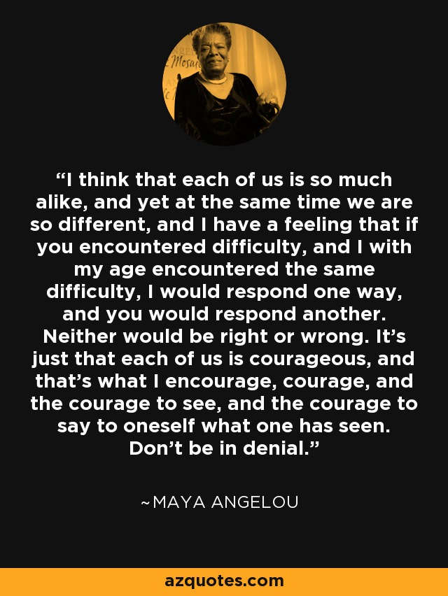 I think that each of us is so much alike, and yet at the same time we are so different, and I have a feeling that if you encountered difficulty, and I with my age encountered the same difficulty, I would respond one way, and you would respond another. Neither would be right or wrong. It's just that each of us is courageous, and that's what I encourage, courage, and the courage to see, and the courage to say to oneself what one has seen. Don't be in denial. - Maya Angelou