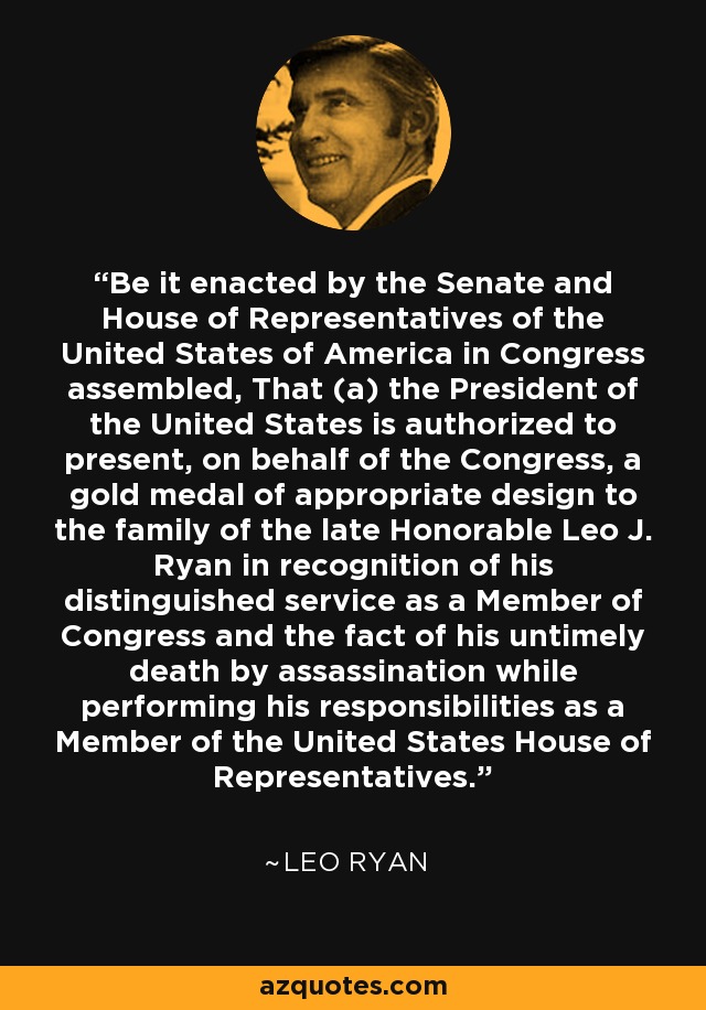 Be it enacted by the Senate and House of Representatives of the United States of America in Congress assembled, That (a) the President of the United States is authorized to present, on behalf of the Congress, a gold medal of appropriate design to the family of the late Honorable Leo J. Ryan in recognition of his distinguished service as a Member of Congress and the fact of his untimely death by assassination while performing his responsibilities as a Member of the United States House of Representatives. - Leo Ryan