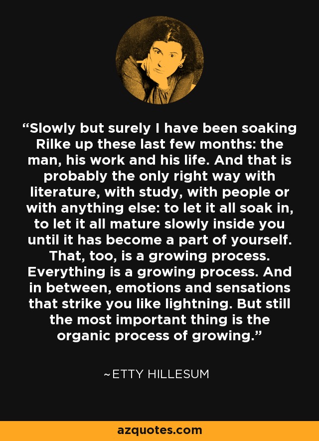 Slowly but surely I have been soaking Rilke up these last few months: the man, his work and his life. And that is probably the only right way with literature, with study, with people or with anything else: to let it all soak in, to let it all mature slowly inside you until it has become a part of yourself. That, too, is a growing process. Everything is a growing process. And in between, emotions and sensations that strike you like lightning. But still the most important thing is the organic process of growing. - Etty Hillesum