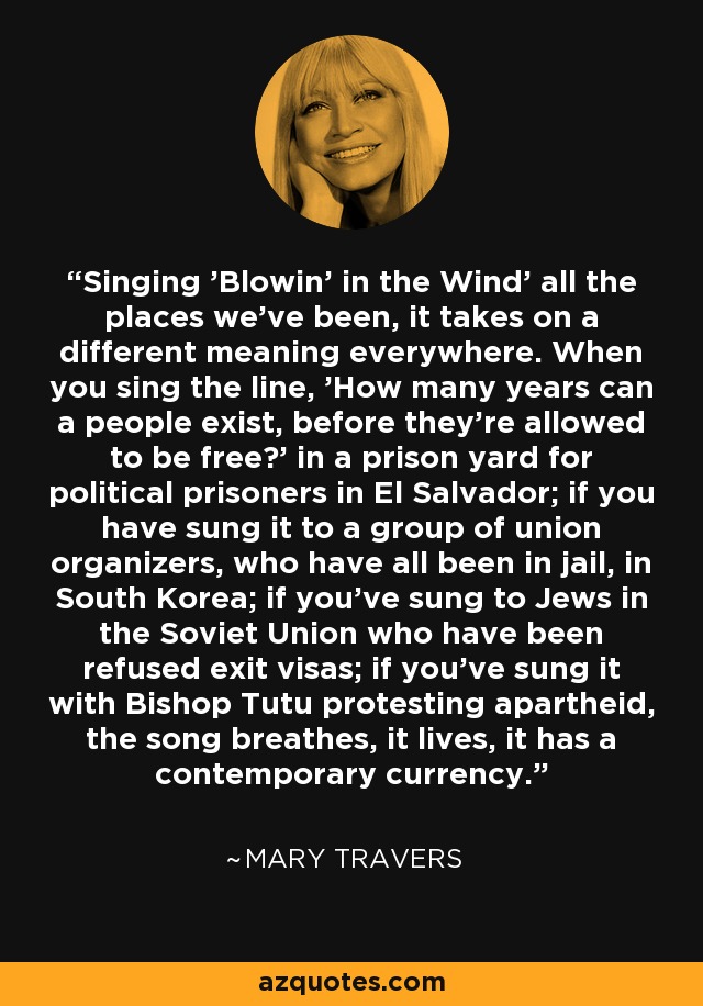 Singing 'Blowin' in the Wind' all the places we've been, it takes on a different meaning everywhere. When you sing the line, 'How many years can a people exist, before they're allowed to be free?' in a prison yard for political prisoners in El Salvador; if you have sung it to a group of union organizers, who have all been in jail, in South Korea; if you've sung to Jews in the Soviet Union who have been refused exit visas; if you've sung it with Bishop Tutu protesting apartheid, the song breathes, it lives, it has a contemporary currency. - Mary Travers