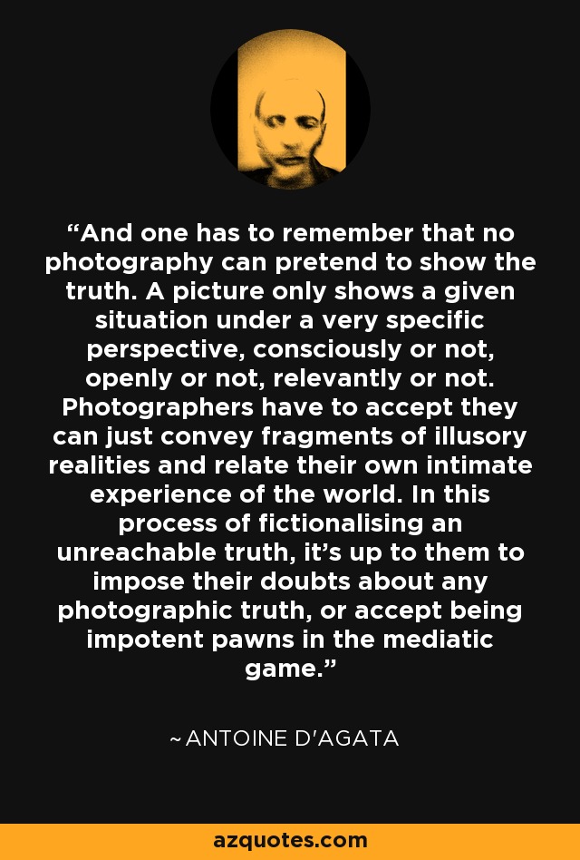 And one has to remember that no photography can pretend to show the truth. A picture only shows a given situation under a very specific perspective, consciously or not, openly or not, relevantly or not. Photographers have to accept they can just convey fragments of illusory realities and relate their own intimate experience of the world. In this process of fictionalising an unreachable truth, it's up to them to impose their doubts about any photographic truth, or accept being impotent pawns in the mediatic game. - Antoine D'Agata