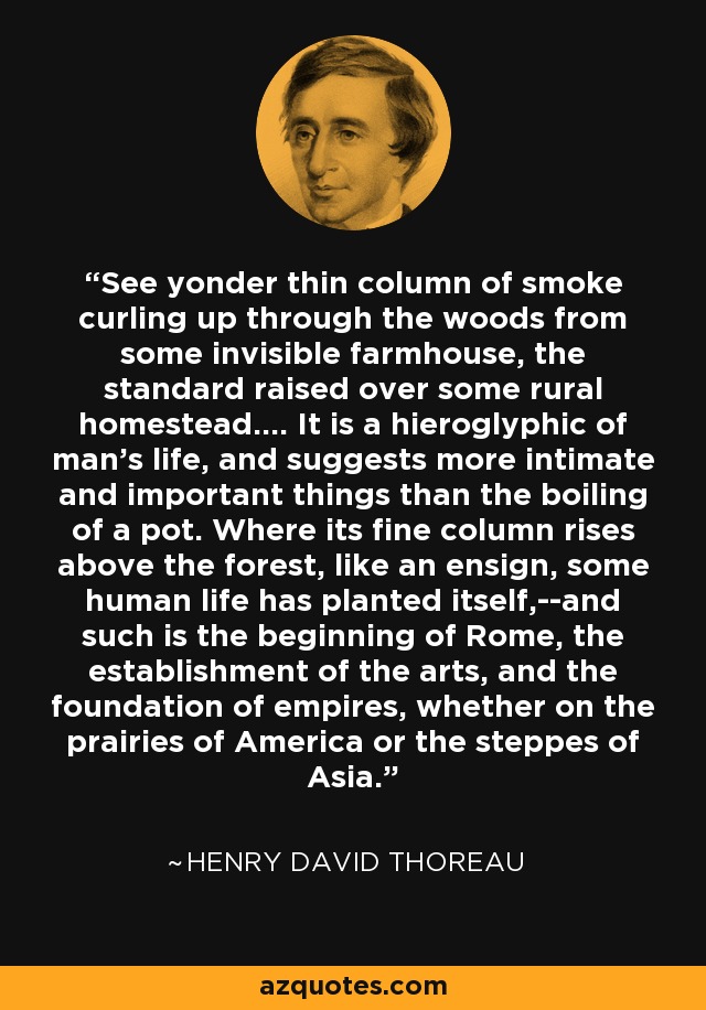 See yonder thin column of smoke curling up through the woods from some invisible farmhouse, the standard raised over some rural homestead.... It is a hieroglyphic of man's life, and suggests more intimate and important things than the boiling of a pot. Where its fine column rises above the forest, like an ensign, some human life has planted itself,--and such is the beginning of Rome, the establishment of the arts, and the foundation of empires, whether on the prairies of America or the steppes of Asia. - Henry David Thoreau