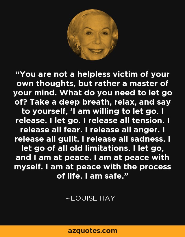 You are not a helpless victim of your own thoughts, but rather a master of your mind. What do you need to let go of? Take a deep breath, relax, and say to yourself, 'I am willing to let go. I release. I let go. I release all tension. I release all fear. I release all anger. I release all guilt. I release all sadness. I let go of all old limitations. I let go, and I am at peace. I am at peace with myself. I am at peace with the process of life. I am safe.' - Louise Hay