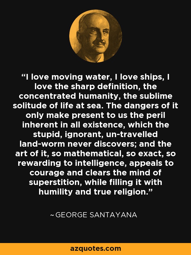 I love moving water, I love ships, I love the sharp definition, the concentrated humanity, the sublime solitude of life at sea. The dangers of it only make present to us the peril inherent in all existence, which the stupid, ignorant, un-travelled land-worm never discovers; and the art of it, so mathematical, so exact, so rewarding to intelligence, appeals to courage and clears the mind of superstition, while filling it with humility and true religion. - George Santayana