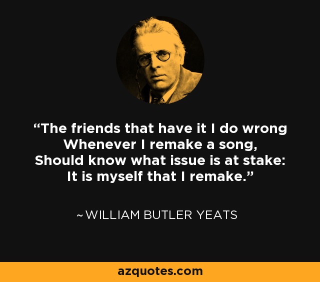 The friends that have it I do wrong Whenever I remake a song, Should know what issue is at stake: It is myself that I remake. - William Butler Yeats