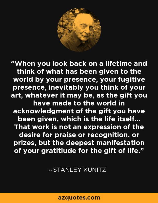 When you look back on a lifetime and think of what has been given to the world by your presence, your fugitive presence, inevitably you think of your art, whatever it may be, as the gift you have made to the world in acknowledgment of the gift you have been given, which is the life itself... That work is not an expression of the desire for praise or recognition, or prizes, but the deepest manifestation of your gratitiude for the gift of life. - Stanley Kunitz