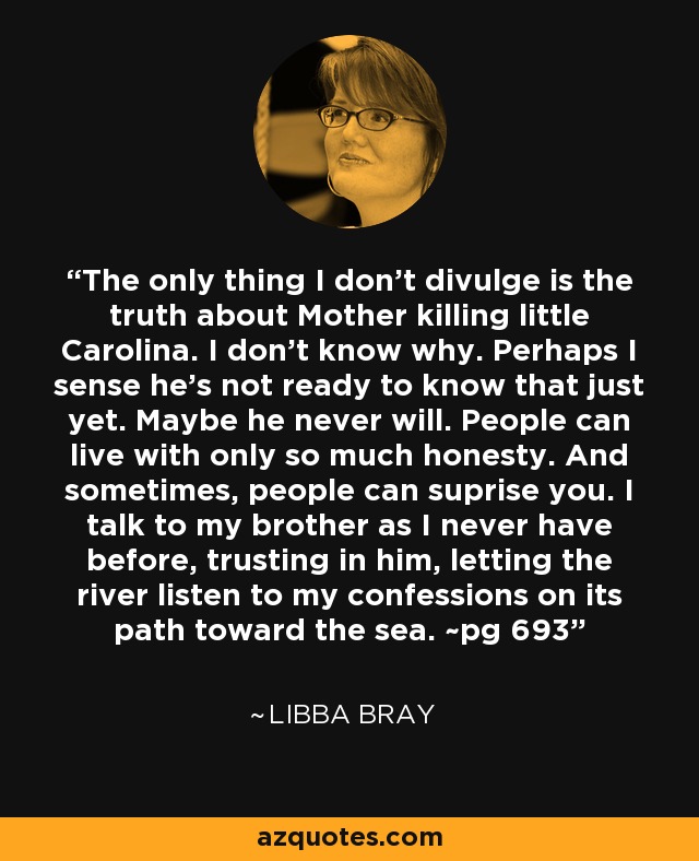 The only thing I don't divulge is the truth about Mother killing little Carolina. I don't know why. Perhaps I sense he's not ready to know that just yet. Maybe he never will. People can live with only so much honesty. And sometimes, people can suprise you. I talk to my brother as I never have before, trusting in him, letting the river listen to my confessions on its path toward the sea. ~pg 693 - Libba Bray