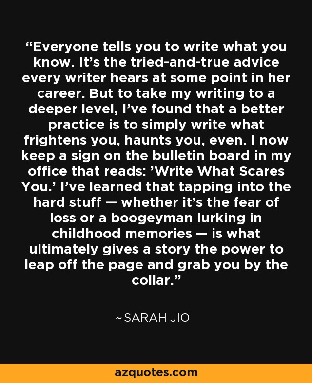 Everyone tells you to write what you know. It’s the tried-and-true advice every writer hears at some point in her career. But to take my writing to a deeper level, I’ve found that a better practice is to simply write what frightens you, haunts you, even. I now keep a sign on the bulletin board in my office that reads: 'Write What Scares You.' I’ve learned that tapping into the hard stuff — whether it’s the fear of loss or a boogeyman lurking in childhood memories — is what ultimately gives a story the power to leap off the page and grab you by the collar. - Sarah Jio