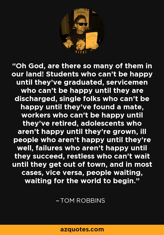 Oh God, are there so many of them in our land! Students who can’t be happy until they’ve graduated, servicemen who can’t be happy until they are discharged, single folks who can’t be happy until they’ve found a mate, workers who can’t be happy until they’ve retired, adolescents who aren’t happy until they’re grown, ill people who aren’t happy until they’re well, failures who aren’t happy until they succeed, restless who can’t wait until they get out of town, and in most cases, vice versa, people waiting, waiting for the world to begin. - Tom Robbins