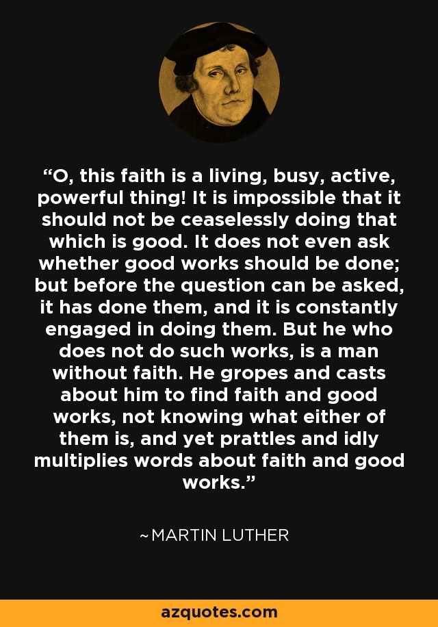¡Oh, esta fe es una cosa viva, ocupada, activa, poderosa! Es imposible que no esté haciendo incesantemente lo que es bueno. Ni siquiera se pregunta si deben hacerse buenas obras; antes de que pueda hacerse la pregunta, ya las ha hecho, y está constantemente ocupada en hacerlas. Pero el que no hace tales obras, es un hombre sin fe. Anda a tientas y a la deriva para encontrar la fe y las buenas obras, sin saber lo que es ninguna de ellas, y sin embargo parlotea y multiplica ociosamente palabras sobre la fe y las buenas obras. - Martin Luther