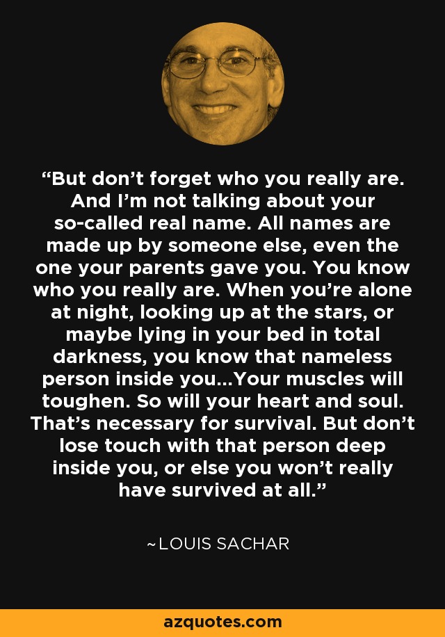 But don't forget who you really are. And I'm not talking about your so-called real name. All names are made up by someone else, even the one your parents gave you. You know who you really are. When you're alone at night, looking up at the stars, or maybe lying in your bed in total darkness, you know that nameless person inside you...Your muscles will toughen. So will your heart and soul. That's necessary for survival. But don't lose touch with that person deep inside you, or else you won't really have survived at all. - Louis Sachar