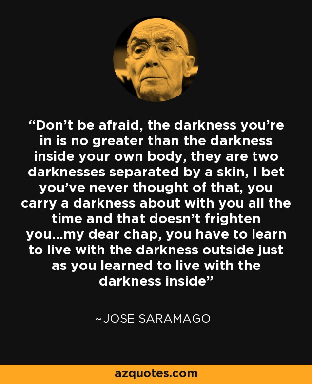 Don't be afraid, the darkness you're in is no greater than the darkness inside your own body, they are two darknesses separated by a skin, I bet you've never thought of that, you carry a darkness about with you all the time and that doesn't frighten you...my dear chap, you have to learn to live with the darkness outside just as you learned to live with the darkness inside - Jose Saramago