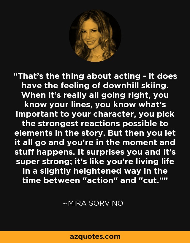 That's the thing about acting - it does have the feeling of downhill skiing. When it's really all going right, you know your lines, you know what's important to your character, you pick the strongest reactions possible to elements in the story. But then you let it all go and you're in the moment and stuff happens. It surprises you and it's super strong; it's like you're living life in a slightly heightened way in the time between 