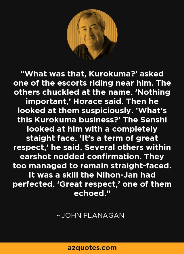 What was that, Kurokuma?' asked one of the escorts riding near him. The others chuckled at the name. 'Nothing important,' Horace said. Then he looked at them suspiciously. 'What's this Kurokuma business?' The Senshi looked at him with a completely staight face. 'It's a term of great respect,' he said. Several others within earshot nodded confirmation. They too managed to remain straight-faced. It was a skill the Nihon-Jan had perfected. 'Great respect,' one of them echoed. - John Flanagan