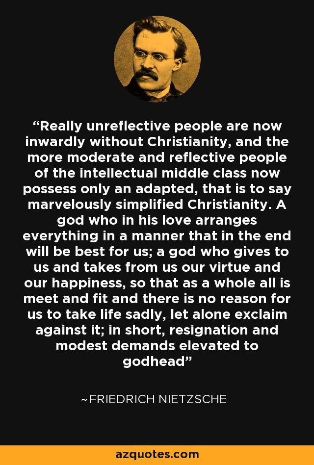 Really unreflective people are now inwardly without Christianity, and the more moderate and reflective people of the intellectual middle class now possess only an adapted, that is to say marvelously simplified Christianity. A god who in his love arranges everything in a manner that in the end will be best for us; a god who gives to us and takes from us our virtue and our happiness, so that as a whole all is meet and fit and there is no reason for us to take life sadly, let alone exclaim against it; in short, resignation and modest demands elevated to godhead - Friedrich Nietzsche