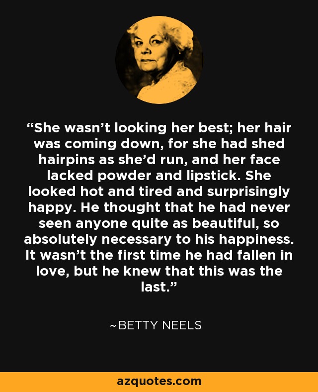 She wasn't looking her best; her hair was coming down, for she had shed hairpins as she'd run, and her face lacked powder and lipstick. She looked hot and tired and surprisingly happy. He thought that he had never seen anyone quite as beautiful, so absolutely necessary to his happiness. It wasn't the first time he had fallen in love, but he knew that this was the last. - Betty Neels