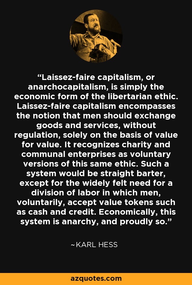 Laissez-faire capitalism, or anarchocapitalism, is simply the economic form of the libertarian ethic. Laissez-faire capitalism encompasses the notion that men should exchange goods and services, without regulation, solely on the basis of value for value. It recognizes charity and communal enterprises as voluntary versions of this same ethic. Such a system would be straight barter, except for the widely felt need for a division of labor in which men, voluntarily, accept value tokens such as cash and credit. Economically, this system is anarchy, and proudly so. - Karl Hess