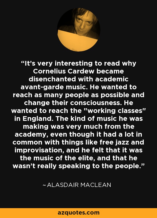 It's very interesting to read why Cornelius Cardew became disenchanted with academic avant-garde music. He wanted to reach as many people as possible and change their consciousness. He wanted to reach the 