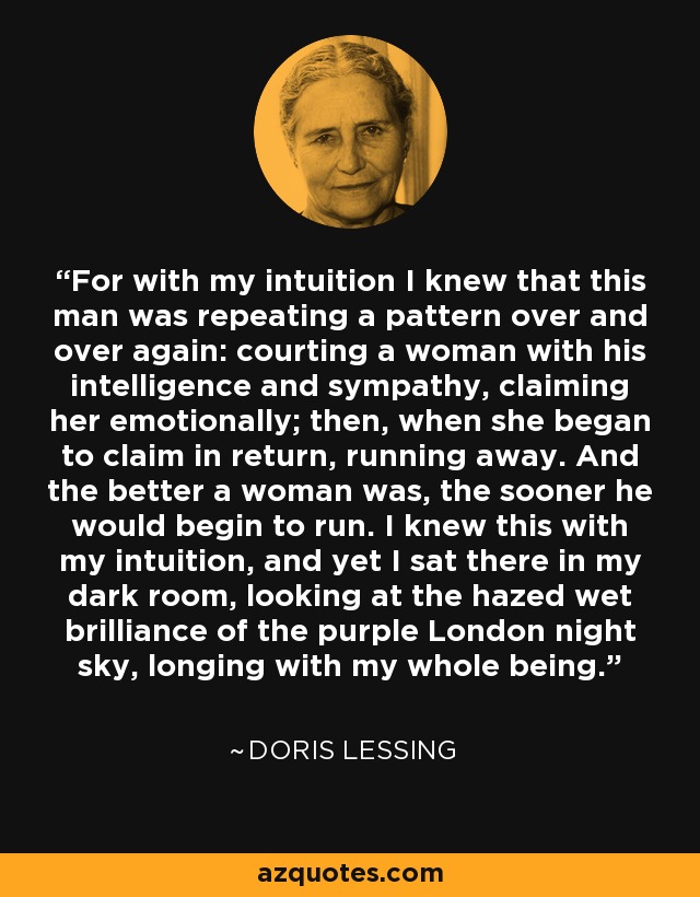 For with my intuition I knew that this man was repeating a pattern over and over again: courting a woman with his intelligence and sympathy, claiming her emotionally; then, when she began to claim in return, running away. And the better a woman was, the sooner he would begin to run. I knew this with my intuition, and yet I sat there in my dark room, looking at the hazed wet brilliance of the purple London night sky, longing with my whole being. - Doris Lessing