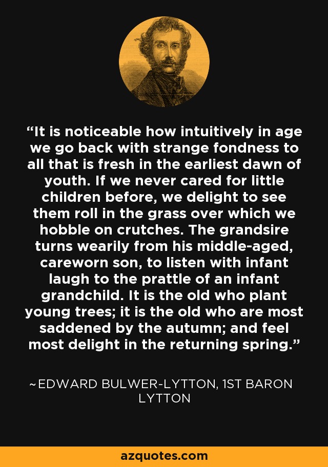 It is noticeable how intuitively in age we go back with strange fondness to all that is fresh in the earliest dawn of youth. If we never cared for little children before, we delight to see them roll in the grass over which we hobble on crutches. The grandsire turns wearily from his middle-aged, careworn son, to listen with infant laugh to the prattle of an infant grandchild. It is the old who plant young trees; it is the old who are most saddened by the autumn; and feel most delight in the returning spring. - Edward Bulwer-Lytton, 1st Baron Lytton