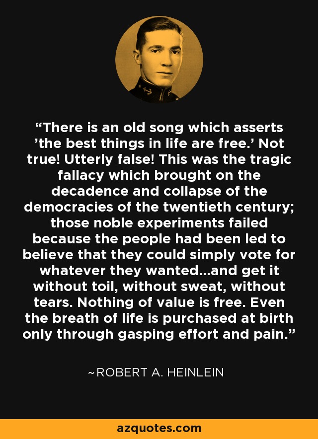 There is an old song which asserts 'the best things in life are free.' Not true! Utterly false! This was the tragic fallacy which brought on the decadence and collapse of the democracies of the twentieth century; those noble experiments failed because the people had been led to believe that they could simply vote for whatever they wanted...and get it without toil, without sweat, without tears. Nothing of value is free. Even the breath of life is purchased at birth only through gasping effort and pain. - Robert A. Heinlein