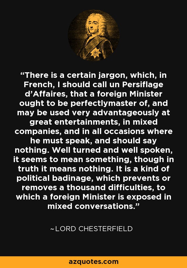 There is a certain jargon, which, in French, I should call un Persiflage d'Affaires, that a foreign Minister ought to be perfectlymaster of, and may be used very advantageously at great entertainments, in mixed companies, and in all occasions where he must speak, and should say nothing. Well turned and well spoken, it seems to mean something, though in truth it means nothing. It is a kind of political badinage, which prevents or removes a thousand difficulties, to which a foreign Minister is exposed in mixed conversations. - Lord Chesterfield