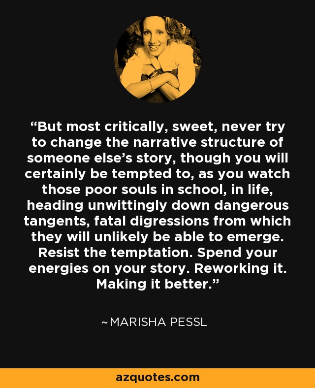 But most critically, sweet, never try to change the narrative structure of someone else's story, though you will certainly be tempted to, as you watch those poor souls in school, in life, heading unwittingly down dangerous tangents, fatal digressions from which they will unlikely be able to emerge. Resist the temptation. Spend your energies on your story. Reworking it. Making it better. - Marisha Pessl