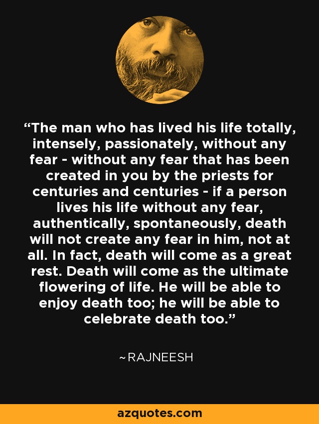 The man who has lived his life totally, intensely, passionately, without any fear - without any fear that has been created in you by the priests for centuries and centuries - if a person lives his life without any fear, authentically, spontaneously, death will not create any fear in him, not at all. In fact, death will come as a great rest. Death will come as the ultimate flowering of life. He will be able to enjoy death too; he will be able to celebrate death too. - Rajneesh