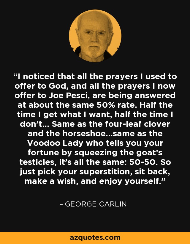 I noticed that all the prayers I used to offer to God, and all the prayers I now offer to Joe Pesci, are being answered at about the same 50% rate. Half the time I get what I want, half the time I don't... Same as the four-leaf clover and the horseshoe...same as the Voodoo Lady who tells you your fortune by squeezing the goat's testicles, it's all the same: 50-50. So just pick your superstition, sit back, make a wish, and enjoy yourself. - George Carlin