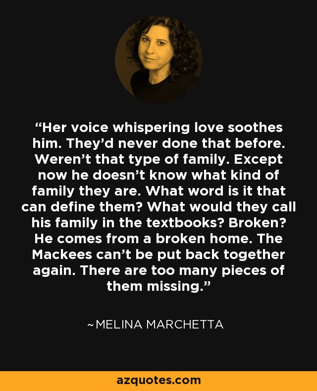 Her voice whispering love soothes him. They'd never done that before. Weren't that type of family. Except now he doesn't know what kind of family they are. What word is it that can define them? What would they call his family in the textbooks? Broken? He comes from a broken home. The Mackees can't be put back together again. There are too many pieces of them missing. - Melina Marchetta