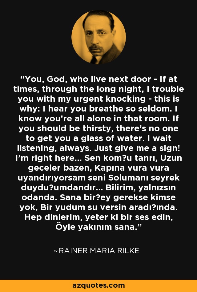 You, God, who live next door - If at times, through the long night, I trouble you with my urgent knocking - this is why: I hear you breathe so seldom. I know you're all alone in that room. If you should be thirsty, there's no one to get you a glass of water. I wait listening, always. Just give me a sign! I'm right here... Sen komşu tanrı, Uzun geceler bazen, Kapına vura vura uyandırıyorsam seni Solumanı seyrek duyduğumdandır... Bilirim, yalnızsın odanda. Sana birşey gerekse kimse yok, Bir yudum su versin aradığında. Hep dinlerim, yeter ki bir ses edin, Öyle yakınım sana. - Rainer Maria Rilke