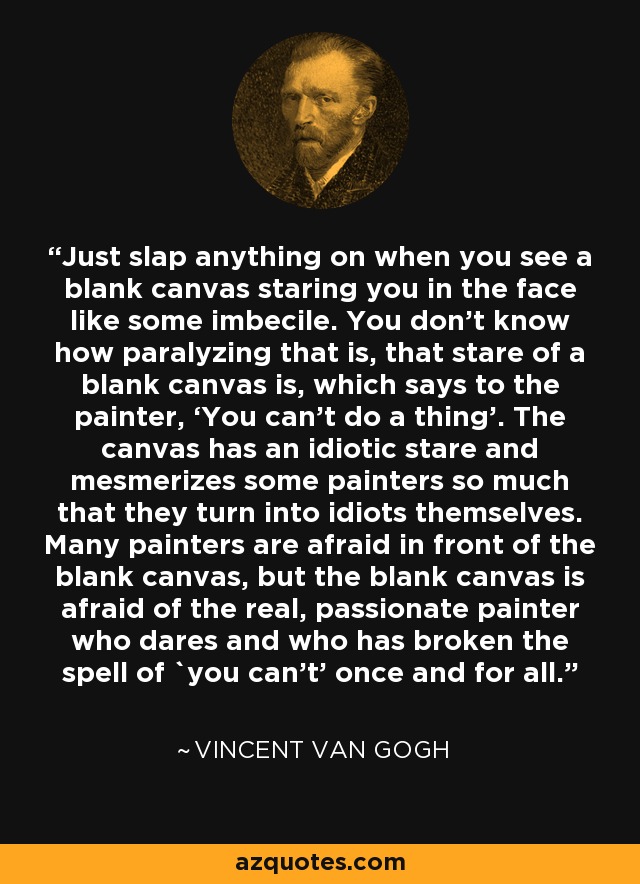 Just slap anything on when you see a blank canvas staring you in the face like some imbecile. You don't know how paralyzing that is, that stare of a blank canvas is, which says to the painter, ‘You can't do a thing’. The canvas has an idiotic stare and mesmerizes some painters so much that they turn into idiots themselves. Many painters are afraid in front of the blank canvas, but the blank canvas is afraid of the real, passionate painter who dares and who has broken the spell of `you can't' once and for all. - Vincent Van Gogh