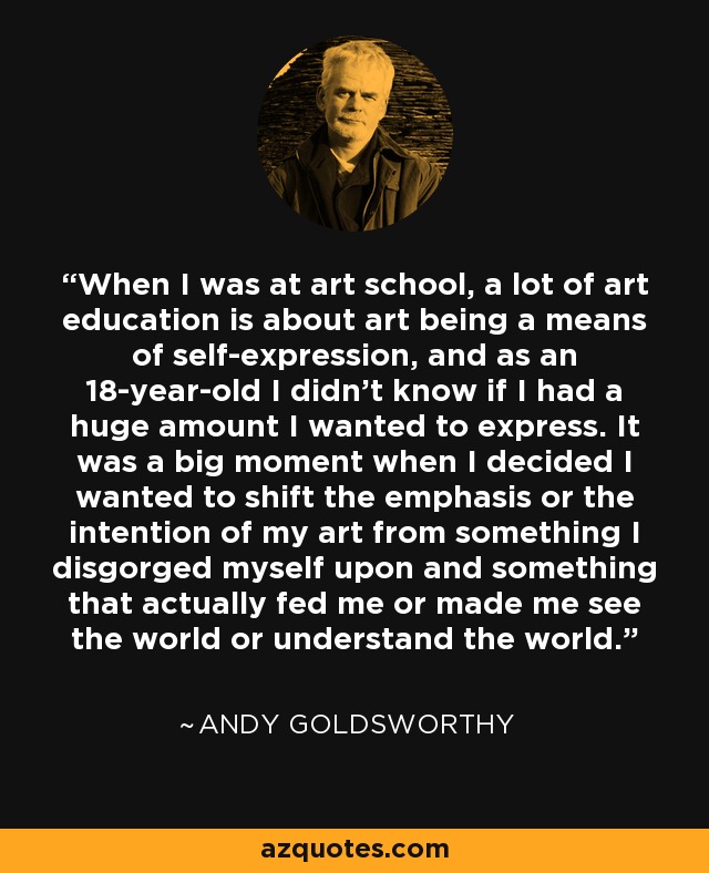 When I was at art school, a lot of art education is about art being a means of self-expression, and as an 18-year-old I didn't know if I had a huge amount I wanted to express. It was a big moment when I decided I wanted to shift the emphasis or the intention of my art from something I disgorged myself upon and something that actually fed me or made me see the world or understand the world. - Andy Goldsworthy